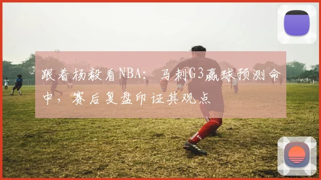 跟着杨毅看NBA:马刺G3赢球预测命中,赛后复盘印证其观点