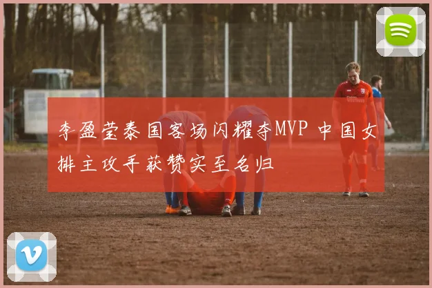 李盈莹泰国客场闪耀夺MVP 中国女排主攻手获赞实至名归