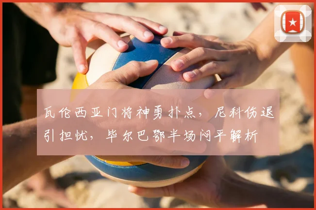 瓦伦西亚门将神勇扑点，尼科伤退引担忧，毕尔巴鄂半场闷平解析