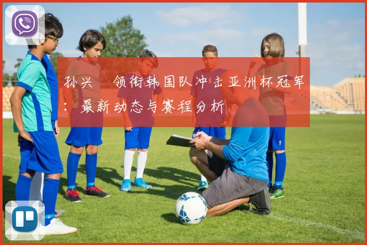 孙兴慜领衔韩国队冲击亚洲杯冠军:最新动态与赛程分析