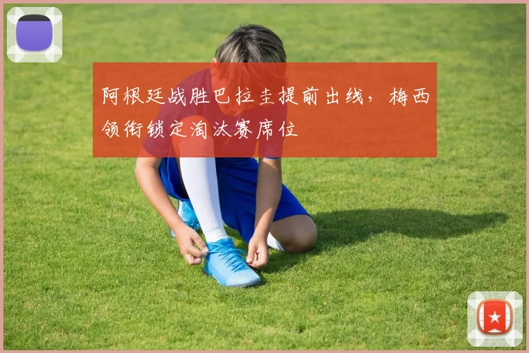 阿根廷战胜巴拉圭提前出线,梅西领衔锁定淘汰赛席位