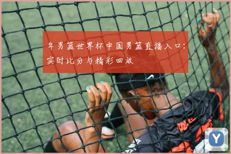 年男篮世界杯中国男篮直播入口：实时比分与精彩回放