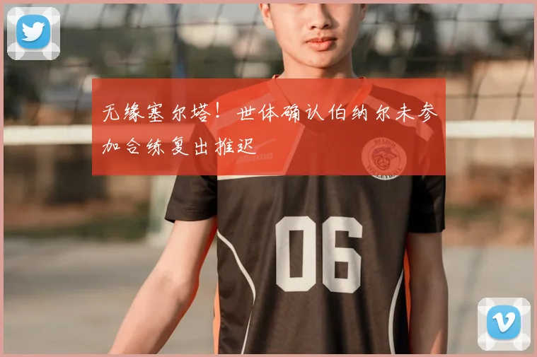 无缘塞尔塔!世体确认伯纳尔未参加合练复出推迟