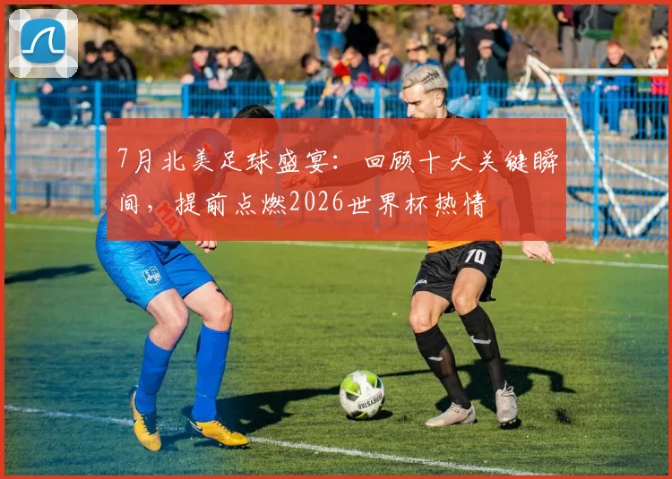 7月北美足球盛宴:回顾十大关键瞬间,提前点燃2026世界杯热情