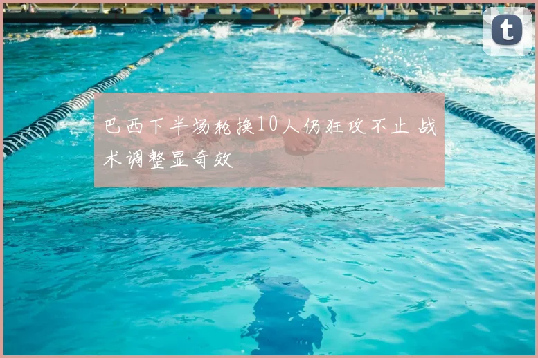 巴西下半场轮换10人仍狂攻不止 战术调整显奇效