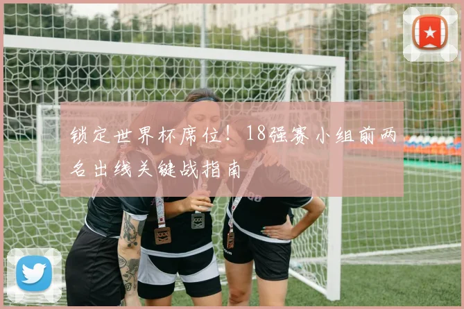 锁定世界杯席位!18强赛小组前两名出线关键战指南