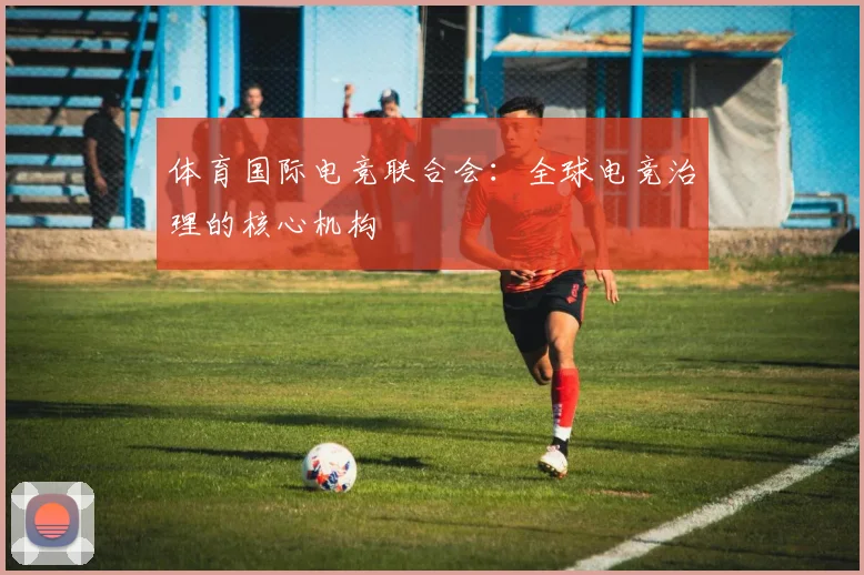 体育国际电竞联合会：全球电竞治理的核心机构