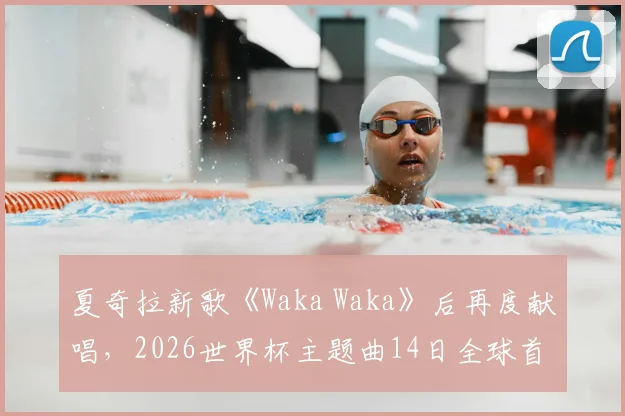 夏奇拉新歌《Waka Waka》后再度献唱，2026世界杯主题曲14日全球首发预告