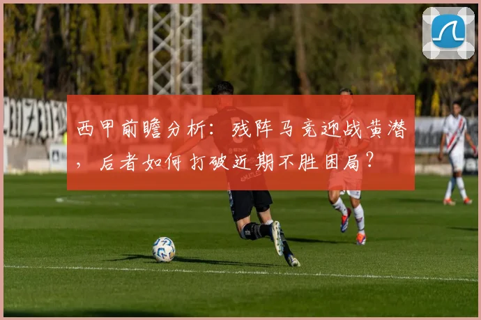 西甲前瞻分析:残阵马竞迎战黄潜,后者如何打破近期不胜困局?