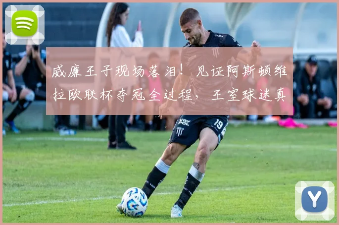 威廉王子现场落泪！见证阿斯顿维拉欧联杯夺冠全过程，王室球迷真情流露引热议
