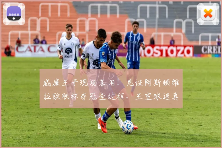 威廉王子现场落泪！见证阿斯顿维拉欧联杯夺冠全过程，王室球迷真情流露引热议