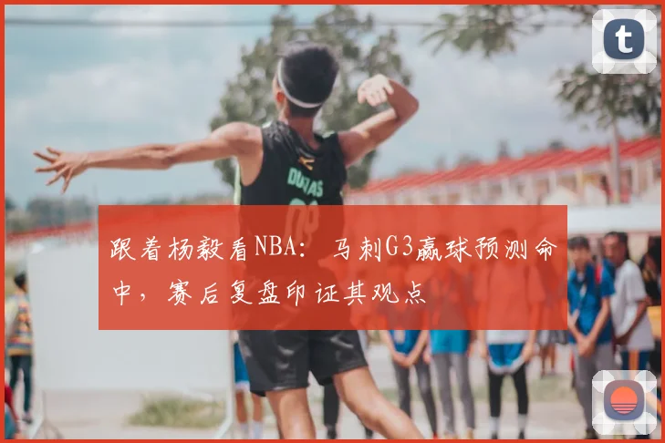 跟着杨毅看NBA:马刺G3赢球预测命中,赛后复盘印证其观点